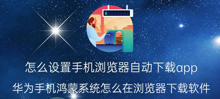 怎么设置手机浏览器自动下载app 华为手机鸿蒙系统怎么在浏览器下载软件？